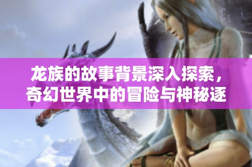 龙族的故事背景深入探索，奇幻世界中的冒险与神秘逐渐展开
