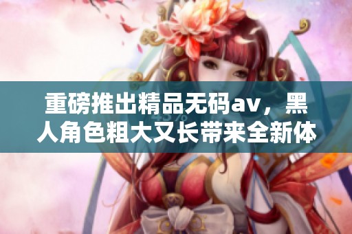 重磅推出精品****，黑人角色粗大又长带来全新体验！