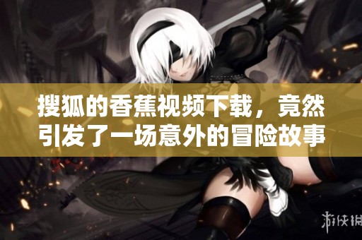 搜狐的香蕉视频下载，竟然引发了一场意外的冒险故事！