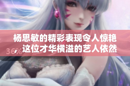 杨思敏的精彩表现令人惊艳，这位才华横溢的艺人依然备受关注