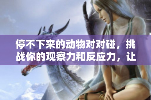 停不下来的动物对对碰，挑战你的观察力和反应力，让思维活跃起来！