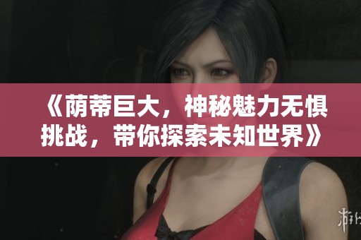 《荫蒂巨大，神秘魅力无惧挑战，带你探索未知世界》