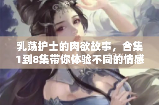 乳荡护士的肉欲故事，合集1到8集带你体验不同的情感世界