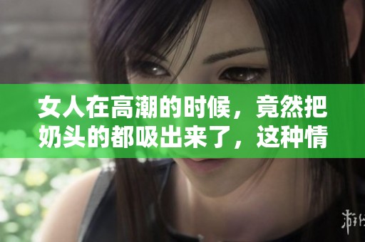 女人在高潮的时候，竟然把奶头的都吸出来了，这种情况让人惊讶不已