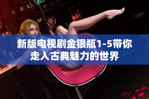 新版电视剧金银瓶1-5带你走入古典魅力的世界