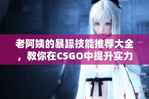 老阿姨的暴躁技能推荐大全，教你在CSGO中提升实力技巧