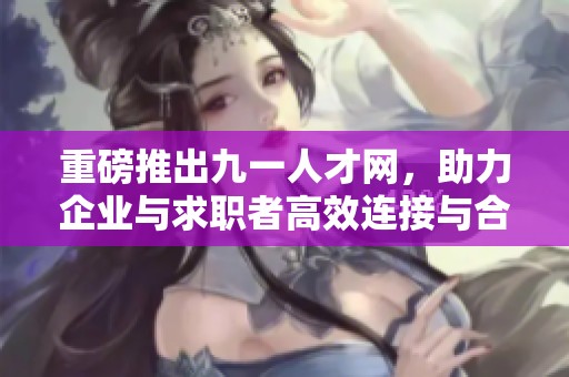 重磅推出九一人才网，助力企业与求职者高效连接与合作