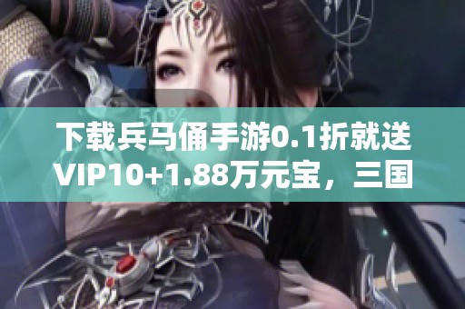 下载兵马俑手游0.1折就送VIP10+1.88万元宝，三国征途版Q版玩法等你体验！
