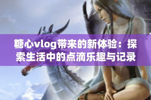 糖心vlog带来的新体验：探索生活中的点滴乐趣与记录精彩瞬间