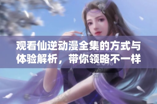 观看仙逆动漫全集的方式与体验解析，带你领略不一样的精彩内容