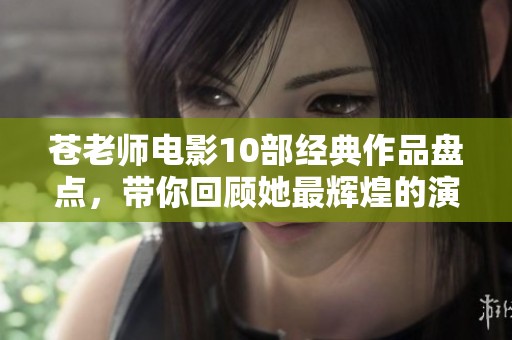 苍老师电影10部经典作品盘点，带你回顾她最辉煌的演艺瞬间