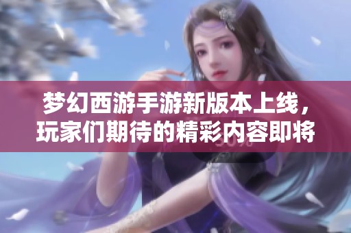 梦幻西游手游新版本上线，玩家们期待的精彩内容即将揭晓