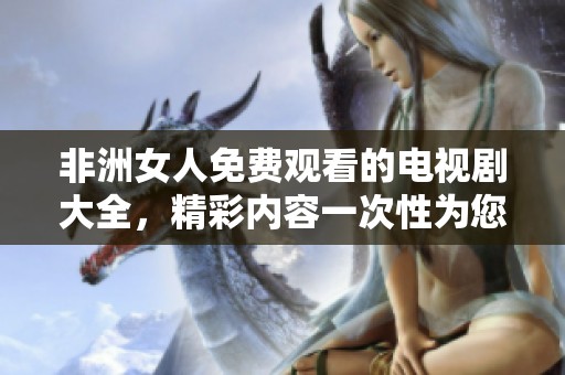 非洲女人免费观看的电视剧大全，精彩内容一次性为您呈现！