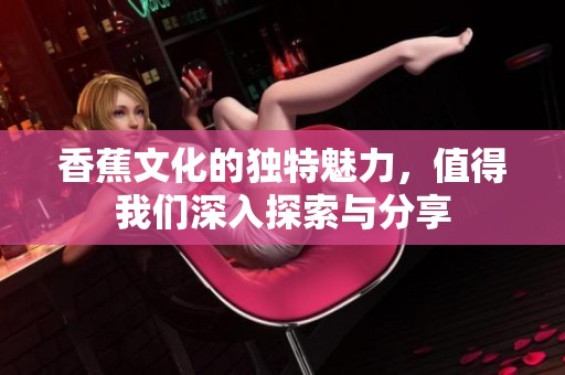 香蕉文化的独特魅力，值得我们深入探索与分享