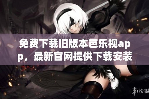 免费下载旧版本芭乐视app，最新官网提供下载安装渠道科普信息