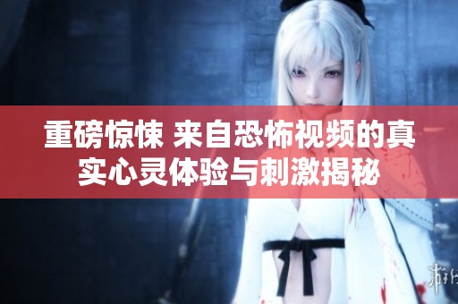 重磅惊悚 来自恐怖视频的真实心灵体验与刺激揭秘