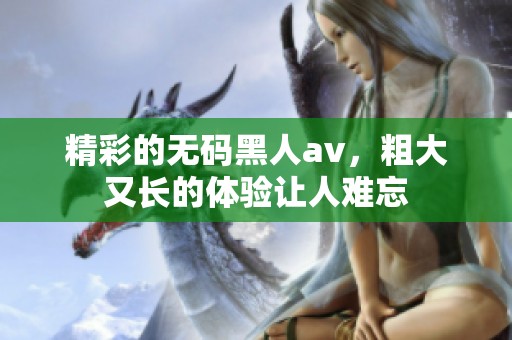精彩的**黑人**，粗大又长的体验让人难忘