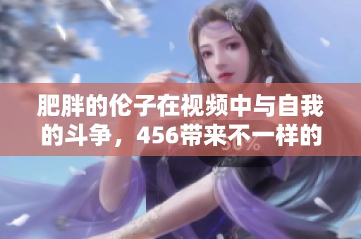 肥胖的伦子在视频中与自我的斗争，456带来不一样的故事体验