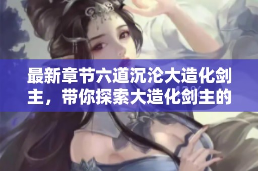 最新章节六道沉沦大造化剑主，带你探索大造化剑主的精彩全文阅读无弹窗