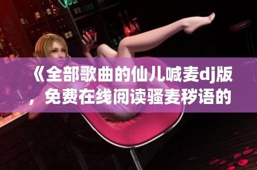 《全部歌曲的仙儿喊麦dj版，免费在线阅读骚麦秽语的精彩内容》