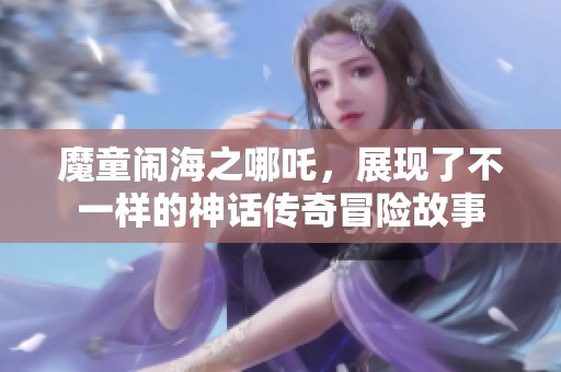 魔童闹海之哪吒，展现了不一样的神话传奇冒险故事