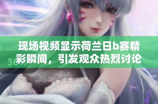 现场视频显示荷兰日b赛精彩瞬间，引发观众热烈讨论与关注