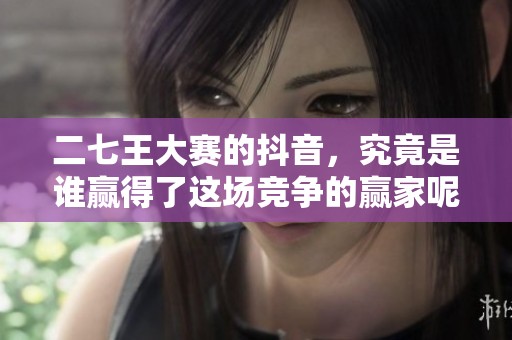 二七王大赛的抖音，究竟是谁赢得了这场竞争的赢家呢