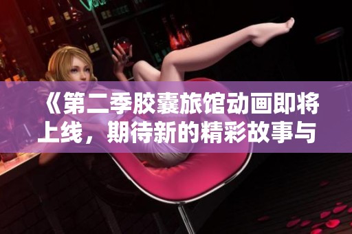 《第二季胶囊旅馆动画即将上线，期待新的精彩故事与冒险》