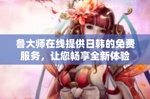 鲁大师在线提供日韩的免费服务，让您畅享全新体验