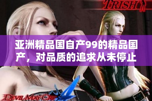 亚洲精品国自产99的精品国产，对品质的追求从未停止。