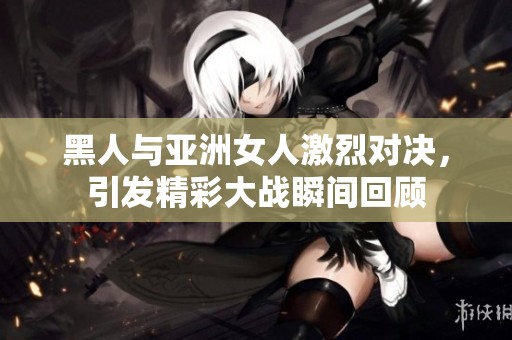 黑人与亚洲女人激烈对决，引发精彩大战瞬间回顾