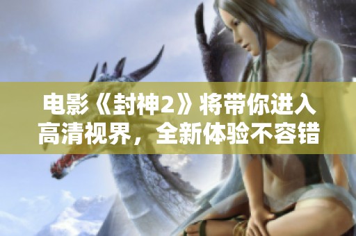 电影《封神2》将带你进入高清视界，全新体验不容错过