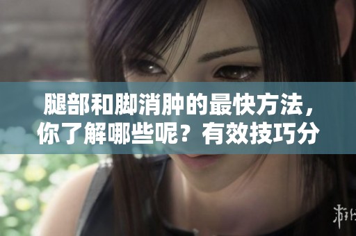 腿部和脚消肿的最快方法，你了解哪些呢？有效技巧分享给你！