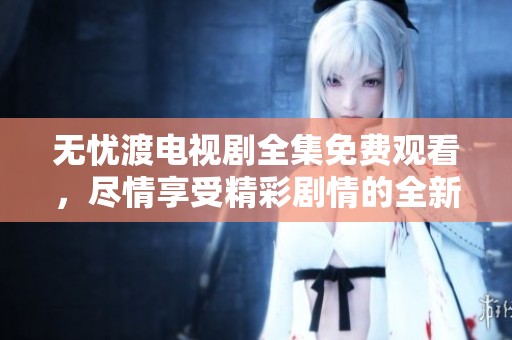无忧渡电视剧全集免费观看，尽情享受精彩剧情的全新体验