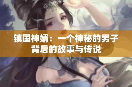 镇国神婿：一个神秘的男子背后的故事与传说