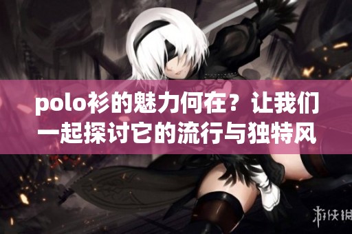 polo衫的魅力何在？让我们一起探讨它的流行与独特风格事宜。