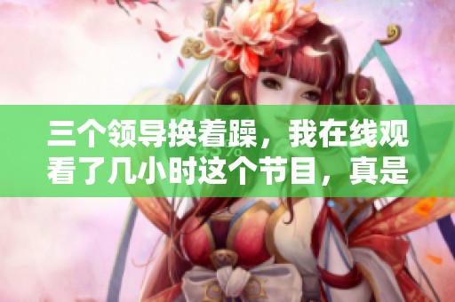 三个领导换着躁，我在线观看了几小时这个节目，真是让人惊讶。
