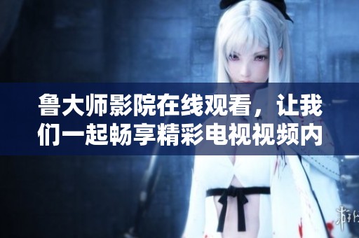 鲁大师影院在线观看，让我们一起畅享精彩电视视频内容