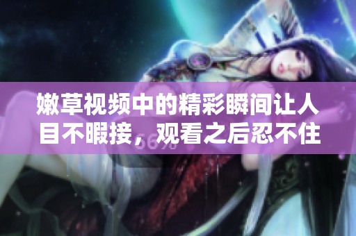 嫩草视频中的精彩瞬间让人目不暇接，观看之后忍不住想分享给朋友们