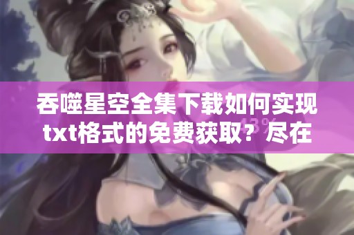 吞噬星空全集下载如何实现txt格式的免费获取？尽在飞卢小说网！