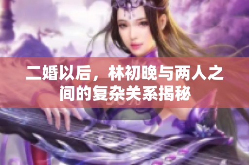 二婚以后，林初晚与两人之间的复杂关系揭秘