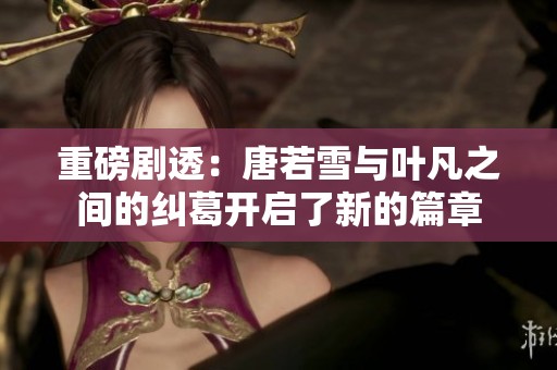 重磅剧透：唐若雪与叶凡之间的纠葛开启了新的篇章