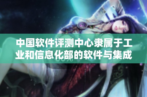中国软件评测中心隶属于工业和信息化部的软件与集成电路促进中心