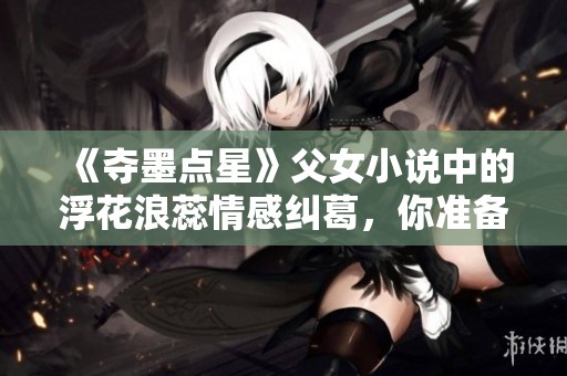 《夺墨点星》父女小说中的浮花浪蕊情感纠葛，你准备好了吗？