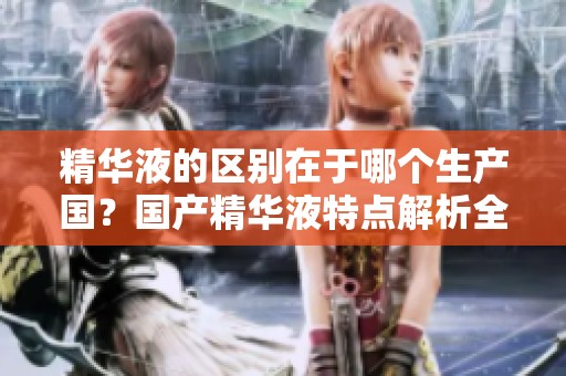 精华液的区别在于哪个生产国？国产精华液特点解析全方位了解