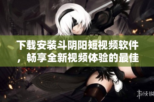 下载安装斗阴阳短视频软件，畅享全新视频体验的最佳选择
