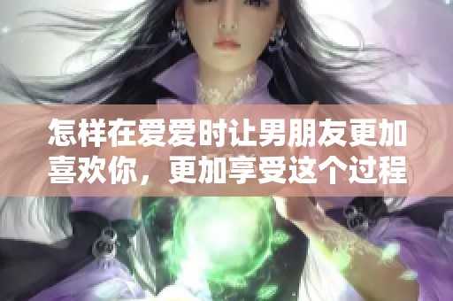 怎样在爱爱时让男朋友更加喜欢你，更加享受这个过程呢
