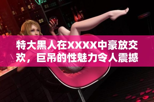 特大黑人在XXXX中豪放交欢，巨吊的性魅力令人震撼