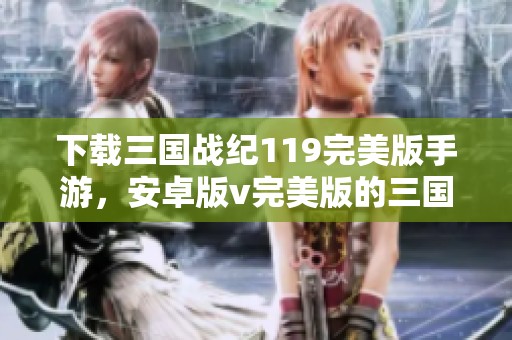 下载三国战纪119完美版手游，安卓版v完美版的三国战纪119等你来体验