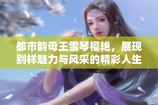 都市韵母王雪琴福艳，展现别样魅力与风采的精彩人生